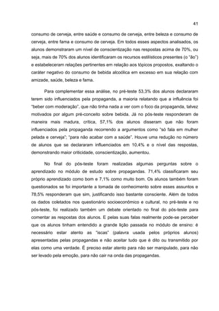 41

consumo de cerveja, entre saúde e consumo de cerveja, entre beleza e consumo de
cerveja, entre fama e consumo de cerveja. Em todos esses aspectos analisados, os
alunos demonstraram um nível de conscientização nas respostas acima de 70%, ou
seja, mais de 70% dos alunos identificaram os recursos estilísticos presentes (o “ão”)
e estabeleceram relações pertinentes em relação aos tópicos propostos, exaltando o
caráter negativo do consumo de bebida alcoólica em excesso em sua relação com
amizade, saúde, beleza e fama.

      Para complementar essa análise, no pré-teste 53,3% dos alunos declararam
terem sido influenciados pela propaganda, a maioria relatando que a influência foi
“beber com moderação”, que não tinha nada a ver com o foco da propaganda, talvez
motivados por algum pré-conceito sobre bebida. Já no pós-teste responderam de
maneira mais madura, crítica, 57,1% dos alunos disseram que não foram
influenciados pela propaganda recorrendo a argumentos como “só fala em mulher
pelada e cerveja”; “para não acabar com a saúde”. Houve uma redução no número
de alunos que se declararam influenciados em 10,4% e o nível das respostas,
demonstrando maior criticidade, conscientização, aumentou.

      No final do pós-teste foram realizadas algumas perguntas sobre o
aprendizado no módulo de estudo sobre propagandas. 71,4% classificaram seu
próprio aprendizado como bom e 7,1% como muito bom. Os alunos também foram
questionados se foi importante a tomada de conhecimento sobre esses assuntos e
78,5% responderam que sim, justificando isso bastante consciente. Além de todos
os dados coletados nos questionário socioeconômico e cultural, no pré-teste e no
pós-teste, foi realizado também um debate orientado no final do pós-teste para
comentar as respostas dos alunos. E pelas suas falas realmente pode-se perceber
que os alunos tinham entendido a grande lição passada no módulo de ensino: é
necessário estar atento as “iscas” (palavra usada pelos próprios alunos)
apresentadas pelas propagandas e não aceitar tudo que é dito ou transmitido por
elas como uma verdade. É preciso estar atento para não ser manipulado, para não
ser levado pela emoção, para não cair na onda das propagandas.
 