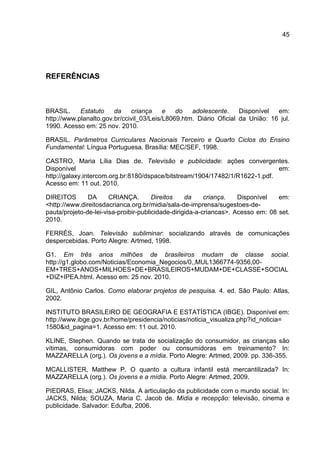 45




REFERÊNCIAS



BRASIL.     Estatuto    da    criança     e   do   adolescente.     Disponível  em:
http://www.planalto.gov.br/ccivil_03/Leis/L8069.htm. Diário Oficial da União: 16 jul.
1990. Acesso em: 25 nov. 2010.

BRASIL. Parâmetros Curriculares Nacionais Terceiro e Quarto Ciclos do Ensino
Fundamental: Língua Portuguesa. Brasília: MEC/SEF, 1998.

CASTRO, Maria Lília Dias de. Televisão e publicidade: ações convergentes.
Disponível                                                                    em:
http://galaxy.intercom.org.br:8180/dspace/bitstream/1904/17482/1/R1622-1.pdf.
Acesso em: 11 out. 2010.

DIREITOS       DA      CRIANÇA.        Direitos    da     criança.   Disponível   em:
<http://www.direitosdacrianca.org.br/midia/sala-de-imprensa/sugestoes-de-
pauta/projeto-de-lei-visa-proibir-publicidade-dirigida-a-criancas>. Acesso em: 08 set.
2010.

FERRÉS, Joan. Televisão subliminar: socializando através de comunicações
despercebidas. Porto Alegre: Artmed, 1998.

G1. Em três anos milhões de brasileiros mudam de classe social.
http://g1.globo.com/Noticias/Economia_Negocios/0,,MUL1366774-9356,00-
EM+TRES+ANOS+MILHOES+DE+BRASILEIROS+MUDAM+DE+CLASSE+SOCIAL
+DIZ+IPEA.html. Acesso em: 25 nov. 2010.

GIL, Antônio Carlos. Como elaborar projetos de pesquisa. 4. ed. São Paulo: Atlas,
2002.

INSTITUTO BRASILEIRO DE GEOGRAFIA E ESTATÍSTICA (IBGE). Disponível em:
http://www.ibge.gov.br/home/presidencia/noticias/noticia_visualiza.php?id_noticia=
1580&id_pagina=1. Acesso em: 11 out. 2010.

KLINE, Stephen. Quando se trata de socialização do consumidor, as crianças são
vítimas, consumidoras com poder ou consumidoras em treinamento? In:
MAZZARELLA (org.). Os jovens e a mídia. Porto Alegre: Artmed, 2009. pp. 336-355.

MCALLISTER, Matthew P. O quanto a cultura infantil está mercantilizada? In:
MAZZARELLA (org.). Os jovens e a mídia. Porto Alegre: Artmed, 2009.

PIEDRAS, Elisa; JACKS, Nilda. A articulação da publicidade com o mundo social. In:
JACKS, Nilda; SOUZA, Maria C. Jacob de. Mídia e recepção: televisão, cinema e
publicidade. Salvador: Edufba, 2006.
 