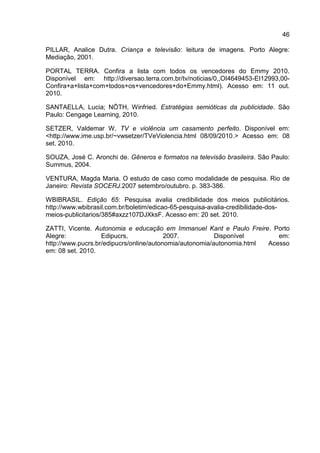 46

PILLAR, Analice Dutra. Criança e televisão: leitura de imagens. Porto Alegre:
Mediação, 2001.

PORTAL TERRA. Confira a lista com todos os vencedores do Emmy 2010.
Disponível em: http://diversao.terra.com.br/tv/noticias/0,,OI4649453-EI12993,00-
Confira+a+lista+com+todos+os+vencedores+do+Emmy.html). Acesso em: 11 out.
2010.

SANTAELLA, Lucia; NÖTH, Winfried. Estratégias semióticas da publicidade. São
Paulo: Cengage Learning, 2010.

SETZER, Valdemar W. TV e violência um casamento perfeito. Disponível em:
<http://www.ime.usp.br/~vwsetzer/TVeViolencia.html 08/09/2010.> Acesso em: 08
set. 2010.

SOUZA, José C. Aronchi de. Gêneros e formatos na televisão brasileira. São Paulo:
Summus, 2004.

VENTURA, Magda Maria. O estudo de caso como modalidade de pesquisa. Rio de
Janeiro: Revista SOCERJ.2007 setembro/outubro. p. 383-386.

WBIBRASIL. Edição 65: Pesquisa avalia credibilidade dos meios publicitários.
http://www.wbibrasil.com.br/boletim/edicao-65-pesquisa-avalia-credibilidade-dos-
meios-publicitarios/385#axzz107DJXksF. Acesso em: 20 set. 2010.

ZATTI, Vicente. Autonomia e educação em Immanuel Kant e Paulo Freire. Porto
Alegre:            Edipucrs,             2007.           Disponível       em:
http://www.pucrs.br/edipucrs/online/autonomia/autonomia/autonomia.html Acesso
em: 08 set. 2010.
 