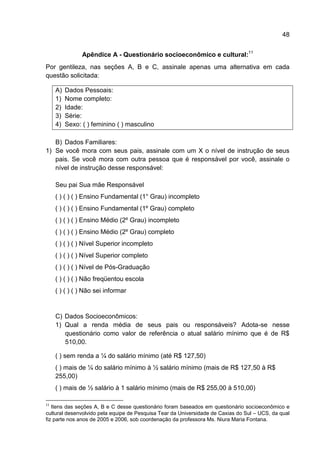 48


                Apêndice A - Questionário socioeconômico e cultural:11
Por gentileza, nas seções A, B e C, assinale apenas uma alternativa em cada
questão solicitada:

     A)   Dados Pessoais:
     1)   Nome completo:
     2)   Idade:
     3)   Série:
     4)   Sexo: ( ) feminino ( ) masculino

   B) Dados Familiares:
1) Se você mora com seus pais, assinale com um X o nível de instrução de seus
   pais. Se você mora com outra pessoa que é responsável por você, assinale o
   nível de instrução desse responsável:

     Seu pai Sua mãe Responsável
     ( ) ( ) ( ) Ensino Fundamental (1° Grau) incompleto
     ( ) ( ) ( ) Ensino Fundamental (1º Grau) completo
     ( ) ( ) ( ) Ensino Médio (2º Grau) incompleto
     ( ) ( ) ( ) Ensino Médio (2º Grau) completo
     ( ) ( ) ( ) Nível Superior incompleto
     ( ) ( ) ( ) Nível Superior completo
     ( ) ( ) ( ) Nível de Pós-Graduação
     ( ) ( ) ( ) Não freqüentou escola
     ( ) ( ) ( ) Não sei informar


     C) Dados Socioeconômicos:
     1) Qual a renda média de seus pais ou responsáveis? Adota-se nesse
        questionário como valor de referência o atual salário mínimo que é de R$
        510,00.

     ( ) sem renda a ¼ do salário mínimo (até R$ 127,50)
     ( ) mais de ¼ do salário mínimo à ½ salário mínimo (mais de R$ 127,50 à R$
     255,00)
     ( ) mais de ½ salário à 1 salário mínimo (mais de R$ 255,00 à 510,00)

11
   Itens das seções A, B e C desse questionário foram baseados em questionário socioeconômico e
cultural desenvolvido pela equipe de Pesquisa Tear da Universidade de Caxias do Sul – UCS, da qual
fiz parte nos anos de 2005 e 2006, sob coordenação da professora Ms. Niura Maria Fontana.
 