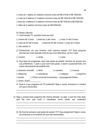 49

   ( ) mais de 1 salário à 2 salários mínimos (mais de R$ 510,00 à R$ 1020,00)
   ( ) mais de 2 salários à 3 salários mínimos (mais de R$ 1020,00 à R$ 1530,00)
   ( )mais de 3 salários à 5 salários mínimos (mais de R$ 1530,00 à R$ 2550,00)
   ( ) Mais de 5 salários mínimos (mais de R$ 2550,00)


   D) Dados culturais
   1) Você assiste TV, quantas horas por dia?

   ( ) menos de ½ hora        ( )mais de ½ até 1hora     ( ) mais 1h até 2 horas
   ( ) mais de 2h até 3 horas        ( )mais de 3h até 4 horas ( ) mais de 4 horas
   ( ) não assisto tv

   2) Diariamente, em que horários você costuma assistir TV? Essa pergunta
      permite que você assinale mais do que uma alternativa, se for o caso.

   ( ) manhã                  ( ) tarde                  ( ) noite

   3) Que tipos de programas você mais gosta de assistir. Numere de acordo com
      sua preferência: 1 para o que você mais gosta, e assim sucessivamente, em
      ordem decrescente de preferências:

   ( ) desenho animado        ( ) filme           ( ) culinário          ( ) musical
   ( ) telejornal             ( ) educativos             ( ) religioso          ( ) esportivo
   ( )novela            ( ) Filme comercial (comerciais) ( )propaganda Política
   ( ) Outro. Qual?__________
   4) Qual é o seu programa de TV preferido? Diga o nome, emissora e o horário
      em que é transmitido.
   _________________________________________________________________
   _________________________________________________________________

5) Diga o porquê esse programa lhe chama atenção, ou seja, o que lhe mais atrai,
   que faz com que você o classifique como sendo seu preferido?
   _________________________________________________________________
   _________________________________________________________________
   _________________________________________________________________

   6) No final de semana você gosta de assistir TV? Que programas? Diga o nome,
      as emissoras e os horários em que são transmitidos.
   _________________________________________________________________
   _________________________________________________________________
   _________________________________________________________________
 