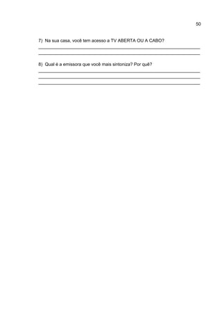 50


7) Na sua casa, você tem acesso a TV ABERTA OU A CABO?
_________________________________________________________________
_________________________________________________________________

8) Qual é a emissora que você mais sintoniza? Por quê?
_________________________________________________________________
_________________________________________________________________
_________________________________________________________________
 