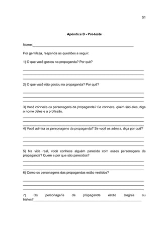 51




                              Apêndice B - Pré-teste


Nome:________________________________________________________

Por gentileza, responda as questões a seguir:

1) O que você gostou na propaganda? Por quê?

___________________________________________________________________
___________________________________________________________________
___________________________________________________________________

2) O que você não gostou na propaganda? Por quê?

___________________________________________________________________
___________________________________________________________________
___________________________________________________________________

3) Você conhece os personagens da propaganda? Se conhece, quem são eles, diga
o nome deles e a profissão.
___________________________________________________________________
___________________________________________________________________
___________________________________________________________________
4) Você admira os personagens da propaganda? Se você os admira, diga por quê?

___________________________________________________________________
___________________________________________________________________
___________________________________________________________________

5) Na vida real, você conhece alguém parecido com esses personagens da
propaganda? Quem e por que são parecidos?
___________________________________________________________________
___________________________________________________________________
___________________________________________________________________
6) Como os personagens das propagandas estão vestidos?

___________________________________________________________________
___________________________________________________________________
___________________________________________________________________

7)      Os     personagens   da     propaganda   estão    alegres    ou
tristes?____________________________________________________________
 