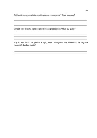 52

8) Você tirou alguma lição positiva dessa propaganda? Qual ou quais?

___________________________________________________________________
___________________________________________________________________
___________________________________________________________________

9)Você tirou alguma lição negativa dessa propaganda? Qual ou quais?

___________________________________________________________________
___________________________________________________________________
___________________________________________________________________

10) No seu modo de pensar e agir, essa propaganda lhe influenciou de alguma
maneira? Qual ou quais?

___________________________________________________________________
___________________________________________________________________
 