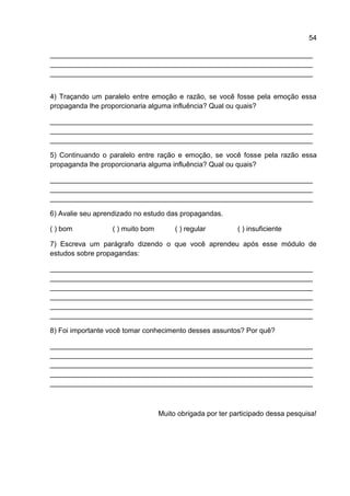 54

___________________________________________________________________
___________________________________________________________________
___________________________________________________________________


4) Traçando um paralelo entre emoção e razão, se você fosse pela emoção essa
propaganda lhe proporcionaria alguma influência? Qual ou quais?

___________________________________________________________________
___________________________________________________________________
___________________________________________________________________

5) Continuando o paralelo entre ração e emoção, se você fosse pela razão essa
propaganda lhe proporcionaria alguma influência? Qual ou quais?

___________________________________________________________________
___________________________________________________________________
___________________________________________________________________

6) Avalie seu aprendizado no estudo das propagandas.

( ) bom           ( ) muito bom        ( ) regular         ( ) insuficiente

7) Escreva um parágrafo dizendo o que você aprendeu após esse módulo de
estudos sobre propagandas:

___________________________________________________________________
___________________________________________________________________
___________________________________________________________________
___________________________________________________________________
___________________________________________________________________
___________________________________________________________________

8) Foi importante você tomar conhecimento desses assuntos? Por quê?

___________________________________________________________________
___________________________________________________________________
___________________________________________________________________
___________________________________________________________________
___________________________________________________________________



                                  Muito obrigada por ter participado dessa pesquisa!
 