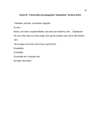 57

       Anexo B - Transcrição da propaganda “Empatados” da Nova Schin



" Sabadão, piscinão, churrascão, linguição .

Ei, psiu...

Nossa, com todo o respeito Modão, mas essa tua irmãzinha, ehin.... Espetáculo!

Oh, tira o olho rapa, tu é meu amigo, tem que ter respeito cara, não é não Paizão?

Ãh?

Se eu pego a tua irmã, como é que a gente fica?

Empatados.

Cunhadão!

(Cunhadão sim, irmaozão não.

Se beber não dirija)."
 