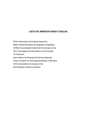 LISTA DE ABREVIATURAS E SIGLAS



PCNs Parâmetros Curriculares Nacionais
IBGE Instituto Brasileiro de Geografia e Estatística
UFRGS Universidade Federal do Rio Grande do Sul
TICs Tecnologias da Informação e Comunicação
TV Televisão
Ipea Instituto de Pesquisa Econômica Aplicada
Conar Conselho de Autorregulamentação Publicitária
UCS Universidade de Caxias do Sul
EUA Estados Unidos da América
 
