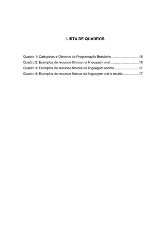 LISTA DE QUADROS



Quadro 1: Categorias e Gêneros da Programação Brasileira ..............................15
Quadro 2: Exemplos de recursos fônicos na linguagem oral ...............................16
Quadro 3: Exemplos de recursos fônicos na linguagem escrita ...........................17
Quadro 4: Exemplos de recursos léxicos da linguagem oral e escrita .................17
 