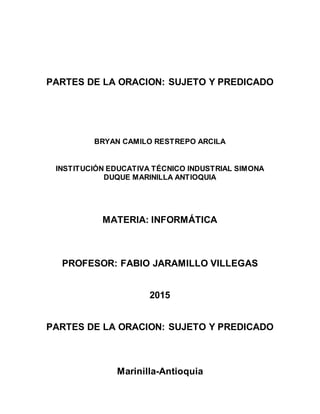 PARTES DE LA ORACION: SUJETO Y PREDICADO
BRYAN CAMILO RESTREPO ARCILA
INSTITUCIÓN EDUCATIVA TÉCNICO INDUSTRIAL SIMONA
DUQUE MARINILLA ANTIOQUIA
MATERIA: INFORMÁTICA
PROFESOR: FABIO JARAMILLO VILLEGAS
2015
PARTES DE LA ORACION: SUJETO Y PREDICADO
Marinilla-Antioquia
 