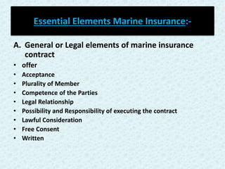Essential Elements Marine Insurance:-
A. General or Legal elements of marine insurance
contract
• offer
• Acceptance
• Plurality of Member
• Competence of the Parties
• Legal Relationship
• Possibility and Responsibility of executing the contract
• Lawful Consideration
• Free Consent
• Written
 