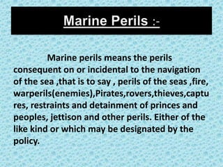 Marine perils means the perils
consequent on or incidental to the navigation
of the sea ,that is to say , perils of the seas ,fire,
warperils(enemies),Pirates,rovers,thieves,captu
res, restraints and detainment of princes and
peoples, jettison and other perils. Either of the
like kind or which may be designated by the
policy.
 