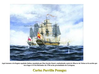 Carlos Parrilla Penagos Aquí tenemos a la fragata española  Sabina , mandada por Don Jacobo Stuart, combatiendo contra la  Minerve  de Nelson en la acción que tuvo lugar el 19 de Diciembre de 1796 en las proximidades de Cartagena.  