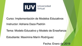 Curso: Implementación de Modelos Educativos
Instructor: Adriana Daza Padrón
Tema: Modelo Educativo y Modelo de Enseñanza
Estudiante: Maximina Marín Rodríguez
Fecha: Enero de 2019
 