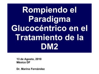 Rompiendo el Paradigma Glucocéntrico en el Tratamiento de la DM2 13 de Agosto, 2010 México DF Dr. Marino Fernández 