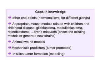 Gaps in knowledge
 other end-points (hormonal level for different glands)
 Appropriate mouse models related with children and
childhood disease: glioblastoma, medulloblastoma,
retinoblastoma….prone mice/rats (check the existing
models or generate new strains)
 Animal two-hit models
Mechanistic predictors (tumor promotes)
 In silico tumor formation (modeling)
 