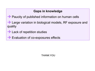 Gaps in knowledge
 Paucity of published information on human cells
 Large variation in biological models, RF exposure and
quality
 Lack of repetition studies
 Evaluation of co-exposures effects



                        THANK YOU
 