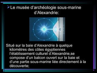 Le musée d’archéologie sous-marine
d’Alexandrie:
Situé sur la baie d’Alexandrie à quelque
kilomètres des côtes égyptiennes
l’établissement culturel d’Alexandrie,se
compose d’un balcon ouvert sur la baie et
d’une partie sous-marine liée directement à la
découverte;
 