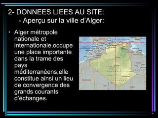 2- DONNEES LIEES AU SITE:
- Aperçu sur la ville d’Alger:
• Alger métropole
nationale et
internationale,occupe
une place importante
dans la trame des
pays
méditerranéens,elle
constitue ainsi un lieu
de convergence des
grands courants
d’échanges.
 