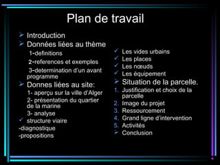 Plan de travail
 Introduction
 Données liées au thème
1-definitions
2-references et exemples
3-determination d’un avant
programme
 Donnes liées au site:
1- aperçu sur la ville d’Alger
2- présentation du quartier
de la marine
3- analyse
 structure viaire
-diagnostique
-propositions
 Les vides urbains
 Les places
 Les nœuds
 Les équipement
 Situation de la parcelle.
1. Justification et choix de la
parcelle
2. Image du projet
3. Ressourcement
4. Grand ligne d’intervention
5. Activités
 Conclusion
 