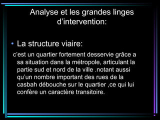 Analyse et les grandes linges
d’intervention:
• La structure viaire:
c’est un quartier fortement desservie grâce a
sa situation dans la métropole, articulant la
partie sud et nord de la ville .notant aussi
qu’un nombre important des rues de la
casbah débouche sur le quartier ,ce qui lui
confère un caractère transitoire.
 