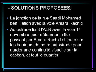 - SOLUTIONS PROPOSEES:
• La jonction de la rue Saadi Mohamed
ben Hafidh avec la voie Amara Rachid
• Autostrade liant l’ALN avec la voie 1er
novembre pour détourner le flux
passant par Amara Rachid et jouer sur
les hauteurs de notre autostrade pour
garder une continuité visuelle sur la
casbah, et tout le quartier.
 