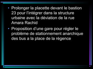 • Prolonger la placette devant le bastion
23 pour l’intégrer dans la structure
urbaine avec la déviation de la rue
Amara Rachid
• Proposition d’une gare pour régler le
problème de stationnement anarchique
des bus a la place de la régence
 