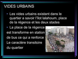 VIDES URBAINS
• Les vides urbains existant dans le
quartier a savoir l’îlot lalahoum, place
de la régence et les deux stades
• La place de la régence
est transforme en station
de bus ce qui a renforce
Le caractère transitoire
du quartier
 