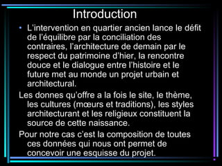 Introduction
• L’intervention en quartier ancien lance le défit
de l’équilibre par la conciliation des
contraires, l’architecture de demain par le
respect du patrimoine d’hier, la rencontre
douce et le dialogue entre l’histoire et le
future met au monde un projet urbain et
architectural.
Les donnes qu’offre a la fois le site, le thème,
les cultures (mœurs et traditions), les styles
architecturant et les religieux constituent la
source de cette naissance.
Pour notre cas c’est la composition de toutes
ces données qui nous ont permet de
concevoir une esquisse du projet.
 