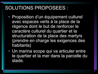SOLUTIONS PROPOSEES :
• Proposition d’un équipement culturel
avec espaces verts à la place de la
régence dont le but de renforcer le
caractère culturel du quartier et la
structuration de la place des martyrs
(prendre en charge les exigences des
habitants)
• Un marina scope qui va articuler entre
le quartier et la mer dans la parcelle du
stade.
 