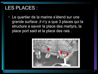 LES PLACES :
• Le quartier de la marine s’étend sur une
grande surface ,il n’y a que 3 places qui la
structure a savoir la place des martyrs, la
place port said et la place des rais .
 
