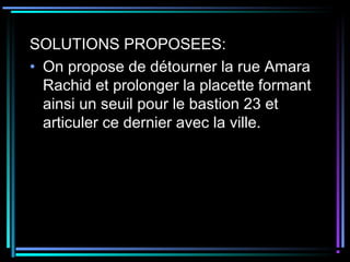 SOLUTIONS PROPOSEES:
• On propose de détourner la rue Amara
Rachid et prolonger la placette formant
ainsi un seuil pour le bastion 23 et
articuler ce dernier avec la ville.
 