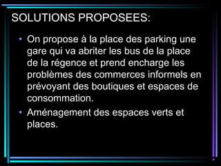 SOLUTIONS PROPOSEES:
• On propose à la place des parking une
gare qui va abriter les bus de la place
de la régence et prend encharge les
problèmes des commerces informels en
prévoyant des boutiques et espaces de
consommation.
• Aménagement des espaces verts et
places.
 