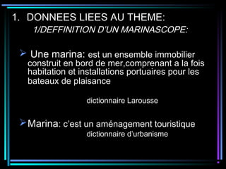 1. DONNEES LIEES AU THEME:
1/DEFFINITION D’UN MARINASCOPE:
 Une marina: est un ensemble immobilier
construit en bord de mer,comprenant a la fois
habitation et installations portuaires pour les
bateaux de plaisance
dictionnaire Larousse
Marina: c’est un aménagement touristique
dictionnaire d’urbanisme
 