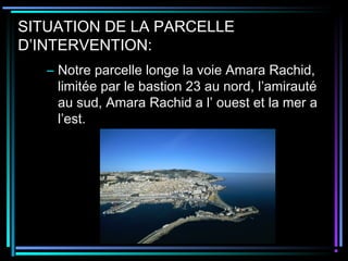 SITUATION DE LA PARCELLE
D’INTERVENTION:
– Notre parcelle longe la voie Amara Rachid,
limitée par le bastion 23 au nord, l’amirauté
au sud, Amara Rachid a l’ ouest et la mer a
l’est.
 