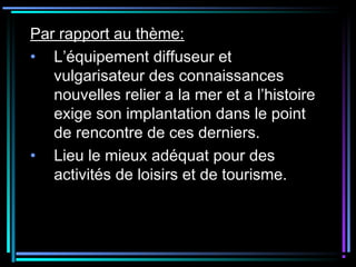 Par rapport au thème:
• L’équipement diffuseur et
vulgarisateur des connaissances
nouvelles relier a la mer et a l’histoire
exige son implantation dans le point
de rencontre de ces derniers.
• Lieu le mieux adéquat pour des
activités de loisirs et de tourisme.
 