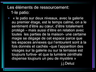 Les éléments de ressourcement:
1-le patio:
• « le patio sur deux niveaux, avec la galerie
au premier étage, est le temps calme, on a le
sentiment d’être au cœur, d’être totalement
protégé – mais aussi d’être en relation avec
toutes les parties de la maison- une certaine
magie se dégage de cet espace parce que
les espaces annexes qui l’entourent sont à la
fois donnés et cachés –que l’apparition des
visages sur la galerie ou sur la terrasse est
toujours furtive- et que la lumière zénithale
dispense toujours un peu de mystère »
j.j.Deluz
 