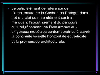 • Le patio élément de référence de
l ’architecture de la Casbah,on l’intègre dans
notre projet comme élément central,
marquant l’aboutissement du parcours
culturel,répondant en l’occurrence aux
exigences muséales contemporaines à savoir
la continuité visuelle horizontale et verticale
et la promenade architecturale.
 