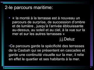 2-le parcours maritime:
• « la monté à la terrasse est à nouveau un
parcours de surprise, de succession d’ombre
et de lumière , jusqu’à l’arrivée éblouissante
au-dessus, au soleil et au ciel, à la vue sur la
mer et sur les autres terrasses » 
j.j.Deluz
•Ce parcours garde la spécificité des terrasses
de la Casbah qui se présentent en cascades et
garde une continuité visuelle sur la mer, il relie
en effet le quartier et ses habitants à la mer.
 