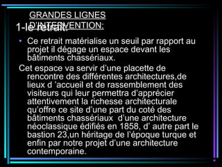 1-le retrait:
• Ce retrait matérialise un seuil par rapport au
projet il dégage un espace devant les
bâtiments chassériaux.
Cet espace va servir d’une placette de
rencontre des différentes architectures,de
lieux d ’accueil et de rassemblement des
visiteurs qui leur permettra d’apprécier
attentivement la richesse architecturale
qu’offre ce site d’une part du coté des
bâtiments chassériaux d’une architecture
néoclassique édifiés en 1858, d’ autre part le
bastion 23,un héritage de l’époque turque et
enfin par notre projet d’une architecture
contemporaine.
GRANDES LIGNES
D’INTERVENTION:
 