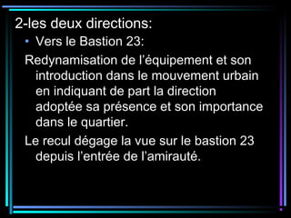 2-les deux directions:
• Vers le Bastion 23:
Redynamisation de l’équipement et son
introduction dans le mouvement urbain
en indiquant de part la direction
adoptée sa présence et son importance
dans le quartier.
Le recul dégage la vue sur le bastion 23
depuis l’entrée de l’amirauté.
 