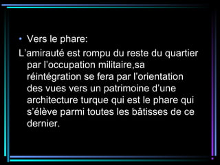 • Vers le phare:
L’amirauté est rompu du reste du quartier
par l’occupation militaire,sa
réintégration se fera par l’orientation
des vues vers un patrimoine d’une
architecture turque qui est le phare qui
s’élève parmi toutes les bâtisses de ce
dernier.
 