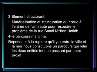 3-Element structurant:
• Matérialisation et structuration du nœud à
l’entrée de l’amirauté pour résoudre le
problème de la rue Saadi Med
ben Hafidh.
4-le parcours maritime:
Répondant à la rupture qu’il y a entre la ville et
la mer nous constituons un parcours qui relie
les deux entités tout en passant par notre
projet.
 