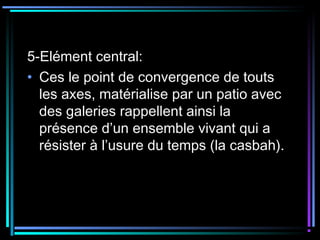 5-Elément central:
• Ces le point de convergence de touts
les axes, matérialise par un patio avec
des galeries rappellent ainsi la
présence d’un ensemble vivant qui a
résister à l’usure du temps (la casbah).
 