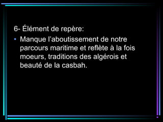 6- Élément de repère:
• Manque l’aboutissement de notre
parcours maritime et reflète à la fois
moeurs, traditions des algérois et
beauté de la casbah.
 