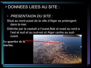 DONNEES LIEES AU SITE :
• PRESENTAION DU SITE :
Situé au nord-ouest de la ville d’Alger se prolongent
dans la mer.
Délimite par la casbah a l’ouest,Bab el oued au nord a
l’est et sud et au sud-est et Alger centre au sud-
ouest.
Le quartier de la
marine.
 