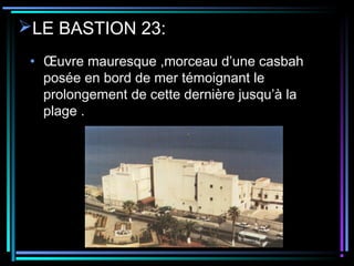 LE BASTION 23:
• Œuvre mauresque ,morceau d’une casbah
posée en bord de mer témoignant le
prolongement de cette dernière jusqu’à la
plage .
 