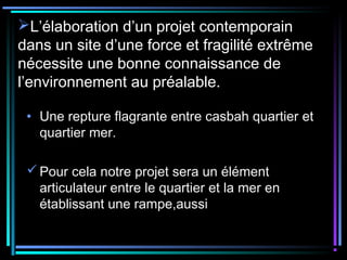 L’élaboration d’un projet contemporain
dans un site d’une force et fragilité extrême
nécessite une bonne connaissance de
l’environnement au préalable.
• Une repture flagrante entre casbah quartier et
quartier mer.
Pour cela notre projet sera un élément
articulateur entre le quartier et la mer en
établissant une rampe,aussi
 