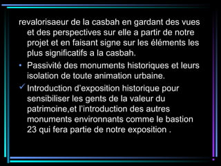 revalorisaeur de la casbah en gardant des vues
et des perspectives sur elle a partir de notre
projet et en faisant signe sur les éléments les
plus significatifs a la casbah.
• Passivité des monuments historiques et leurs
isolation de toute animation urbaine.
Introduction d’exposition historique pour
sensibiliser les gents de la valeur du
patrimoine,et l’introduction des autres
monuments environnants comme le bastion
23 qui fera partie de notre exposition .
 