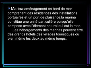 Marina:aménagement en bord de mer
comprenant des résidences des installations
portuaires et un port de plaisance,la marina
constitue une unité particulière puisqu’elle
compose avec l’élément naturel qui est la mer.
Les hébergements des marinas peuvent être
des grands hôtels,des villages touristiques ou
bien même les deux au même temps.
 