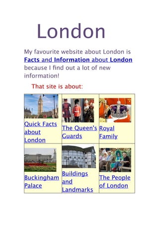 London
My favourite website about London is
Facts and Information about London
because I ﬁnd out a lot of new
information!
  That site is about:




Quick Facts
            The Queen's Royal
about
            Guards      Family
London




           Buildings
Buckingham              The People
           and
Palace                  of London
           Landmarks
 